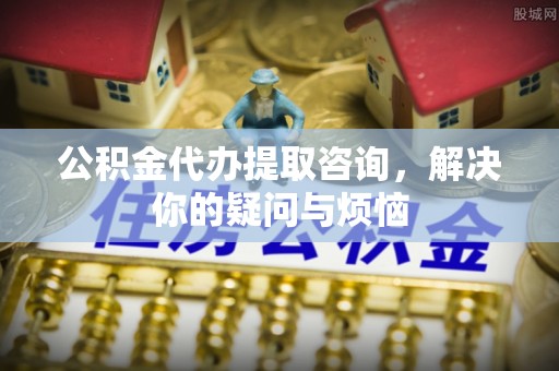 秀英公积金代办提取咨询，解决你的疑问与烦恼