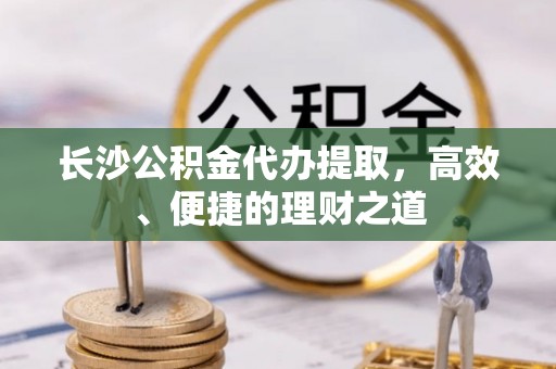 秀英长沙公积金代办提取，高效、便捷的理财之道