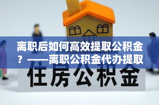 秀英离职后如何高效提取公积金？——离职公积金代办提取全流程解析