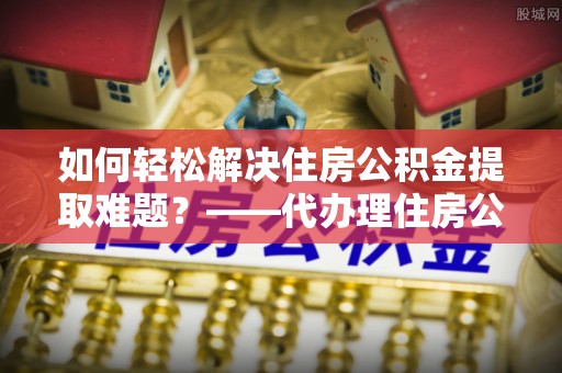 秀英如何轻松解决住房公积金提取难题？——代办理住房公积金提取服务解析