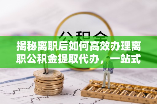 秀英揭秘离职后如何高效办理离职公积金提取代办，一站式服务全解析