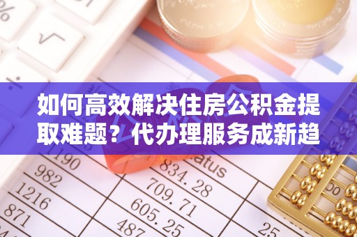 秀英如何高效解决住房公积金提取难题？代办理服务成新趋势