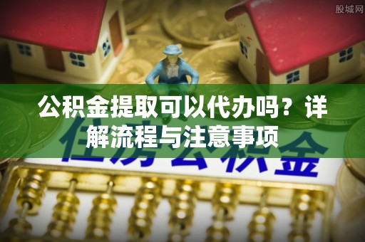 秀英公积金提取可以代办吗？详解流程与注意事项