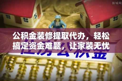 秀英公积金装修提取代办，轻松搞定资金难题，让家装无忧