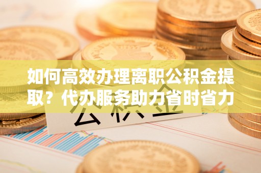 秀英如何高效办理离职公积金提取？代办服务助力省时省力