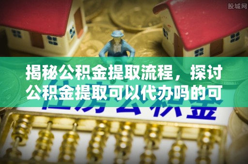 秀英揭秘公积金提取流程，探讨公积金提取可以代办吗的可行性与注意事项