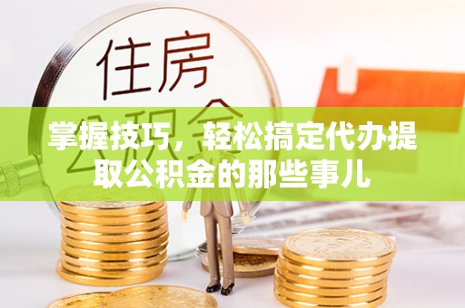 秀英掌握技巧，轻松搞定代办提取公积金的那些事儿