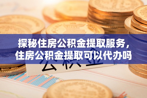 秀英探秘住房公积金提取服务，住房公积金提取可以代办吗的全方位解析