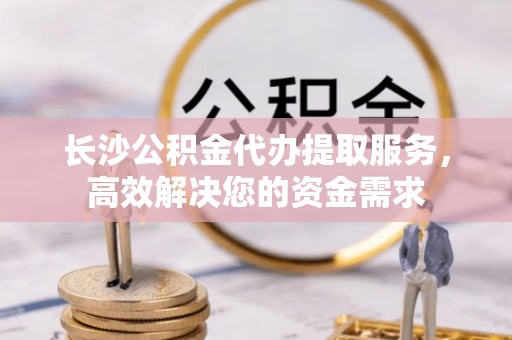 秀英长沙公积金代办提取服务，高效解决您的资金需求