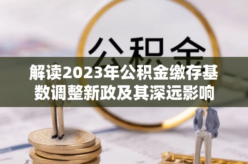 秀英解读2023年公积金缴存基数调整新政及其深远影响