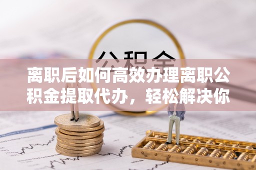 秀英离职后如何高效办理离职公积金提取代办，轻松解决你的后顾之忧