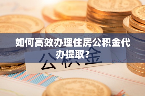 秀英如何高效办理住房公积金代办提取？