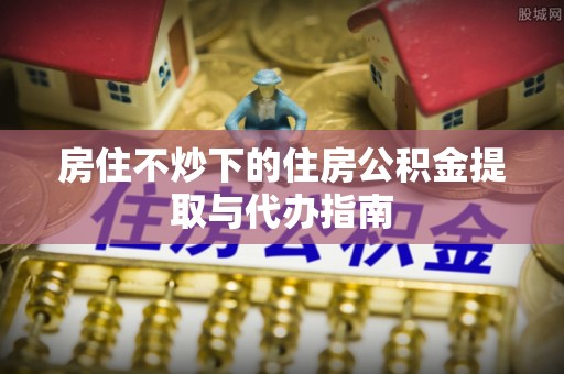 秀英房住不炒下的住房公积金提取与代办指南