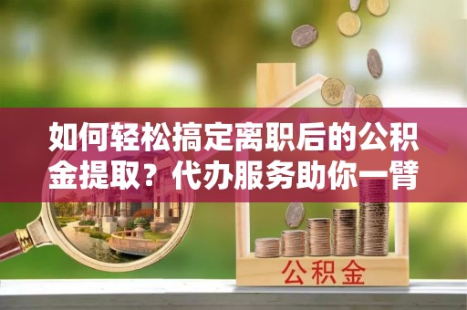 秀英如何轻松搞定离职后的公积金提取？代办服务助你一臂之力